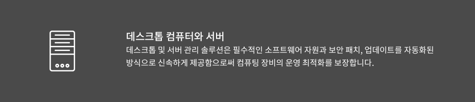 데스크톱 컴퓨터와 서버 -데스크톱 및 서버 관리 솔루션은 필수적인 소프트웨어 자원과 보안 패치, 업데이트를 자동화된 방식으로 신속하게 제공함으로써 컴퓨팅 장비의 운영 최적화를 보장합니다.