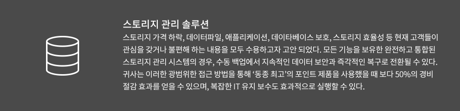 스토리지 관리 솔루션-스토리지 가격 하락, 데이터파일, 애플리케이션, 데이타베이스 보호, 스토리지 효율성 등 현재 고객들이 관심을 갖거나 불편해 하는 내용을 모두 수용하고자 고안 되었다. 모든 기능을 보유한 완전하고 통합된 스토리지 관리 시스템의 경우, 수동 백업에서 지속적인 데이터 보안과 즉각적인 복구로 전환될 수 있다. 귀사는 이러한 광범위한 접근 방법을 통해 ‘동종 최고’의 포인트 제품을 사용했을 때 보다 50%의 경비 절감 효과를 얻을 수 있으며, 복잡한 IT 유지 보수도 효과적으로 실행할 수 있다.