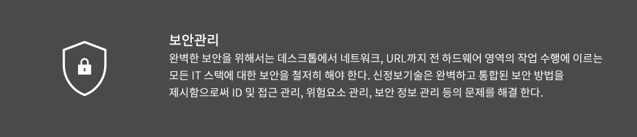 보안관리-완벽한 보안을 위해서는 데스크톱에서 네트워크, URL까지 전 하드웨어 영역의 작업 수행에 이르는 모든 IT 스택에 대한 보안을 철저히 해야 한다. 신정보기술은 완벽하고 통합된 보안 방법을 제시함으로써 ID 및 접근 관리, 위험요소 관리, 보안 정보 관리 등의 문제를 해결 한다.