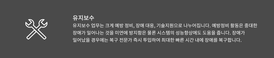 유지보수-유지보수 업무는 크게 예방 정비, 장애 대응, 기술지원으로 나누어집니다. 예방정비 활동은 중대한 장애가 일어나는 것을 미연에 방지함은 물론 시스템의 성능향상에도 도움을 줍니다. 장애가 일어났을 경우에는 복구 전문가 즉시 투입하여 최대한 빠른 시간 내에 장애를 복구합니다.